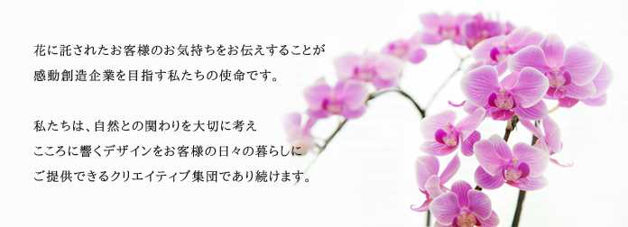 花に託されたお客様のお気持ちをお伝えすることが感動創造企業を目指す私たちの使命です。私たちは、自然との関わりを大切に考えこころに響くデザインをお客様の日々の暮らしにご提供できるクリエイティティブ集団であり続けます。