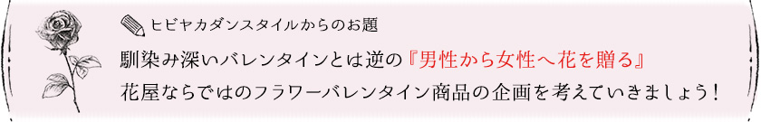 ヒビヤカダンスタイルからのお題：馴染み深いバレンタインとは逆の『男性から女性へ花を贈る』花屋ならではのフラワーバレンタイン商品の企画を考えていきましょう！